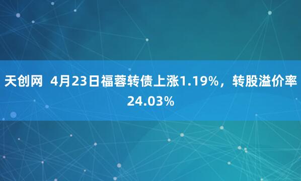天创网  4月23日福蓉转债上涨1.19%，转股溢价率24.03%