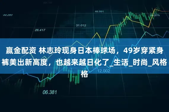 赢金配资 林志玲现身日本棒球场，49岁穿紧身裤美出新高度，也越来越日化了_生活_时尚_风格