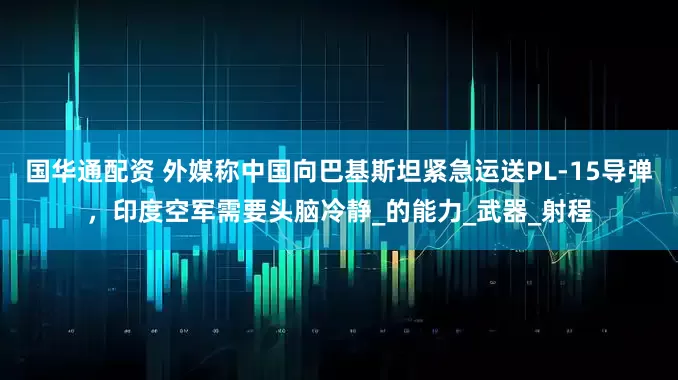 国华通配资 外媒称中国向巴基斯坦紧急运送PL-15导弹，印度空军需要头脑冷静_的能力_武器_射程