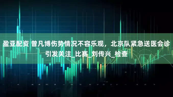 盈亚配资 曾凡博伤势情况不容乐观，北京队紧急送医会诊引发关注_比赛_刘传兴_检查