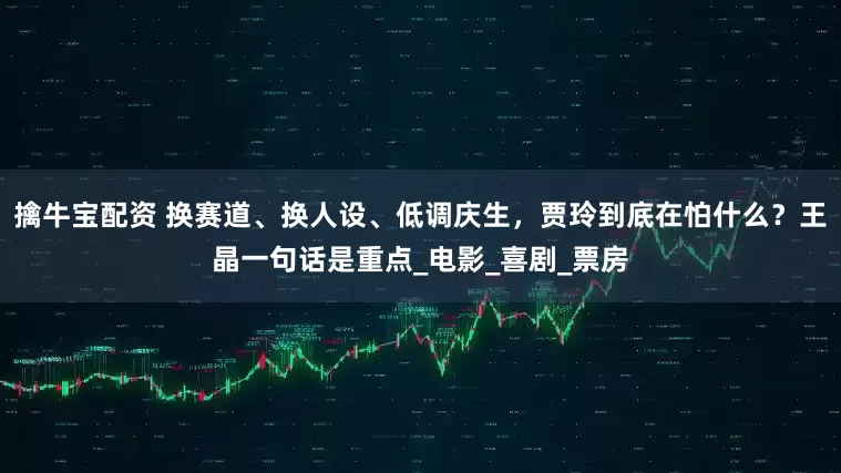 擒牛宝配资 换赛道、换人设、低调庆生，贾玲到底在怕什么？王晶一句话是重点_电影_喜剧_票房