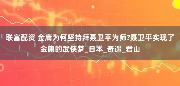 联富配资 金庸为何坚持拜聂卫平为师?聂卫平实现了金庸的武侠梦_日本_奇遇_君山