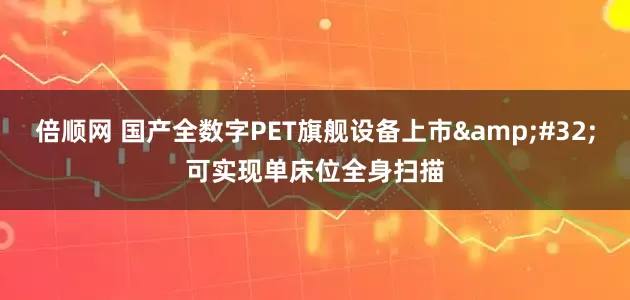 倍顺网 国产全数字PET旗舰设备上市 可实现单床位全身扫描