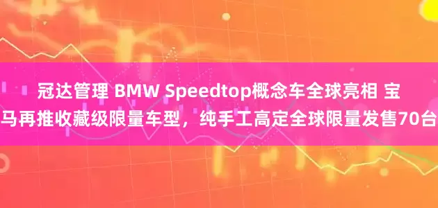 冠达管理 BMW Speedtop概念车全球亮相 宝马再推收藏级限量车型，纯手工高定全球限量发售70台