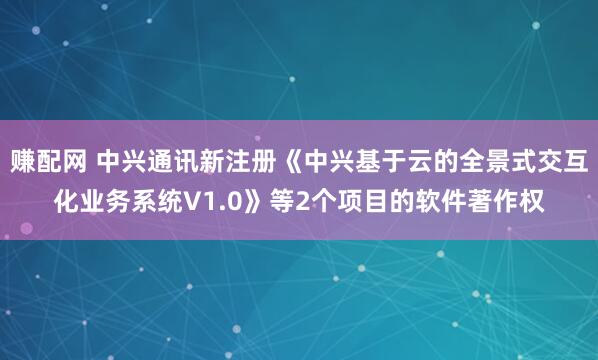 赚配网 中兴通讯新注册《中兴基于云的全景式交互化业务系统V1.0》等2个项目的软件著作权