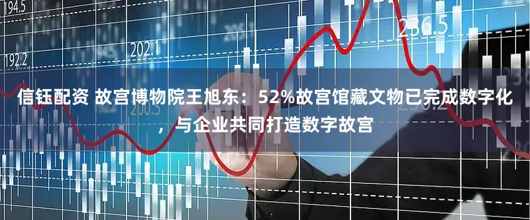 信钰配资 故宫博物院王旭东：52%故宫馆藏文物已完成数字化，与企业共同打造数字故宫