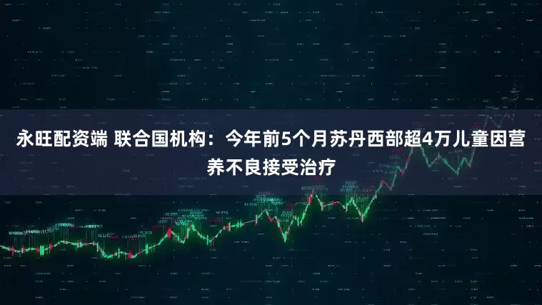 永旺配资端 联合国机构：今年前5个月苏丹西部超4万儿童因营养不良接受治疗