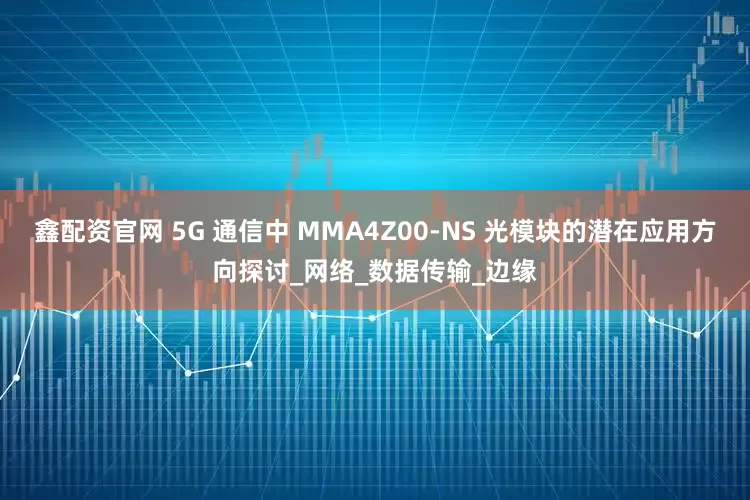 鑫配资官网 5G 通信中 MMA4Z00-NS 光模块的潜在应用方向探讨_网络_数据传输_边缘