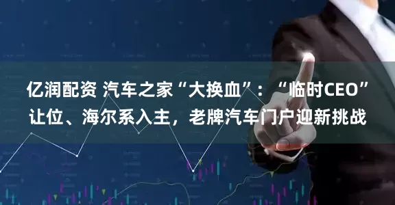 亿润配资 汽车之家“大换血”：“临时CEO”让位、海尔系入主，老牌汽车门户迎新挑战