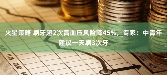 火星策略 刷牙超2次高血压风险降45%，专家：中青年建议一天刷3次牙
