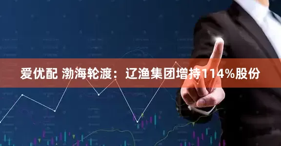 爱优配 渤海轮渡：辽渔集团增持114%股份