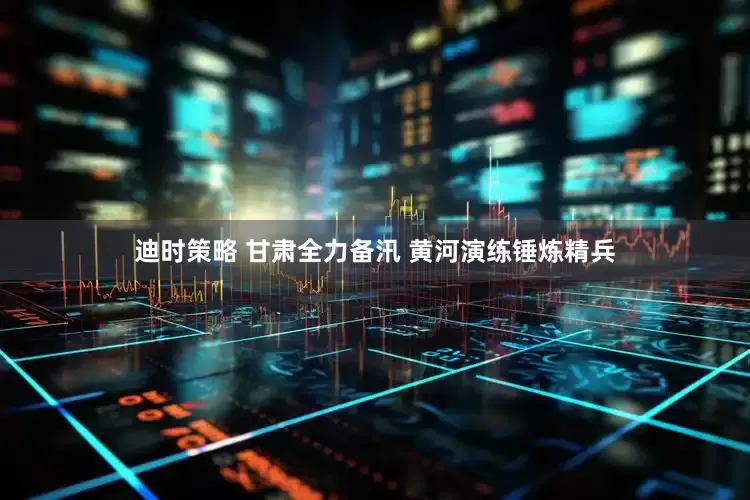 迪时策略 甘肃全力备汛 黄河演练锤炼精兵